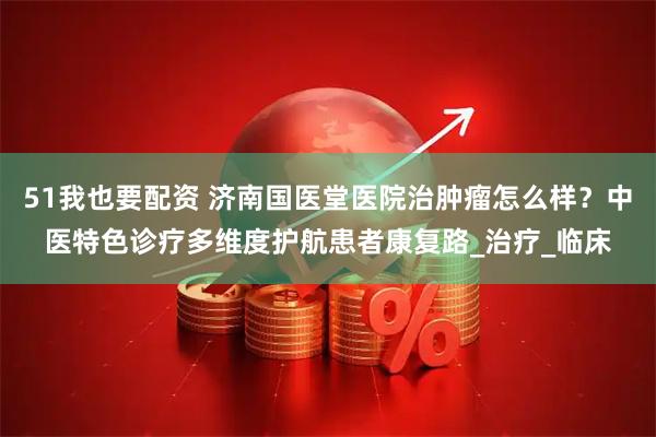 51我也要配资 济南国医堂医院治肿瘤怎么样？中医特色诊疗多维度护航患者康复路_治疗_临床