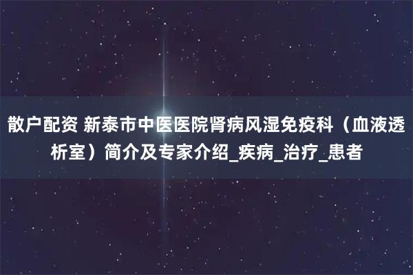散户配资 新泰市中医医院肾病风湿免疫科（血液透析室）简介及专家介绍_疾病_治疗_患者