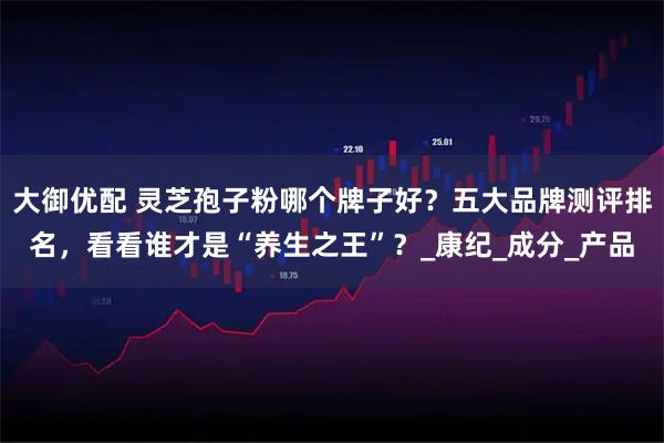 大御优配 灵芝孢子粉哪个牌子好？五大品牌测评排名，看看谁才是“养生之王”？_康纪_成分_产品