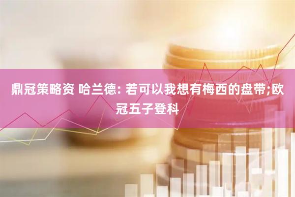鼎冠策略资 哈兰德: 若可以我想有梅西的盘带;欧冠五子登科