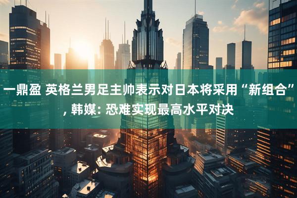 一鼎盈 英格兰男足主帅表示对日本将采用“新组合”, 韩媒: 恐难实现最高水平对决