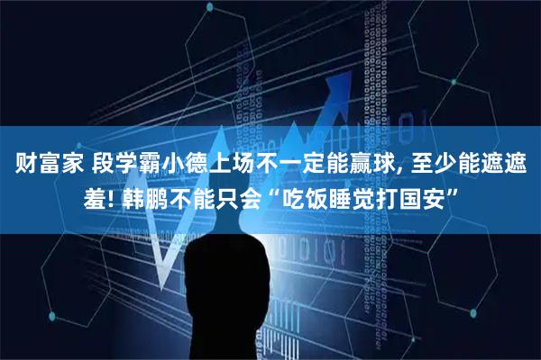 财富家 段学霸小德上场不一定能赢球, 至少能遮遮羞! 韩鹏不能只会“吃饭睡觉打国安”