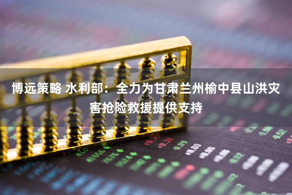 博远策略 水利部：全力为甘肃兰州榆中县山洪灾害抢险救援提供支持