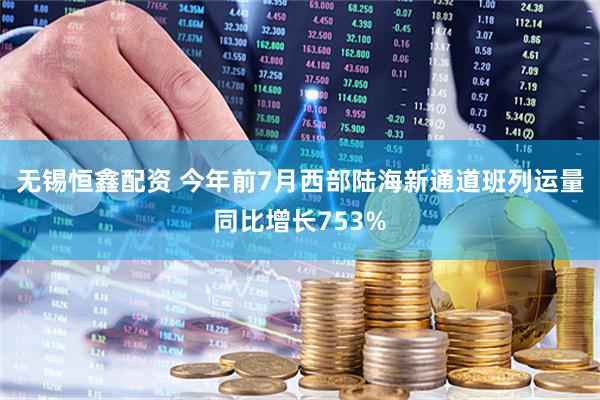 无锡恒鑫配资 今年前7月西部陆海新通道班列运量同比增长753%