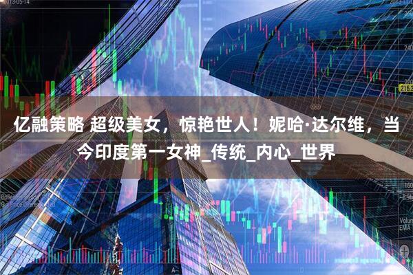 亿融策略 超级美女，惊艳世人！妮哈·达尔维，当今印度第一女神_传统_内心_世界
