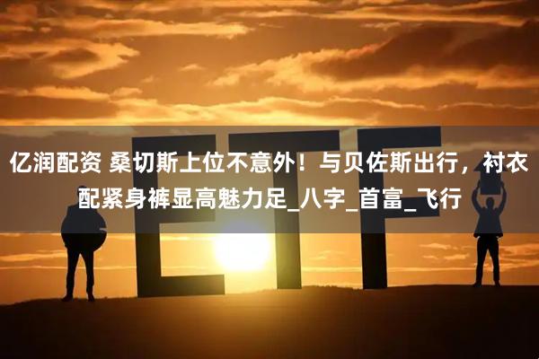 亿润配资 桑切斯上位不意外！与贝佐斯出行，衬衣配紧身裤显高魅力足_八字_首富_飞行