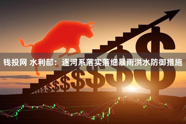 钱投网 水利部：逐河系落实落细暴雨洪水防御措施