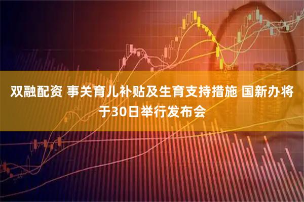 双融配资 事关育儿补贴及生育支持措施 国新办将于30日举行发布会