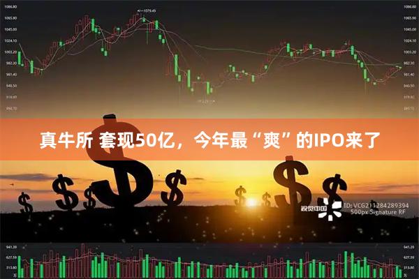 真牛所 套现50亿，今年最“爽”的IPO来了