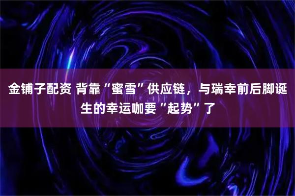 金铺子配资 背靠“蜜雪”供应链，与瑞幸前后脚诞生的幸运咖要“起势”了