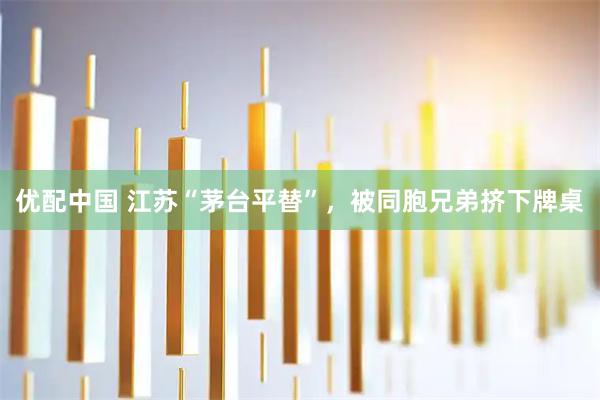 优配中国 江苏“茅台平替”，被同胞兄弟挤下牌桌