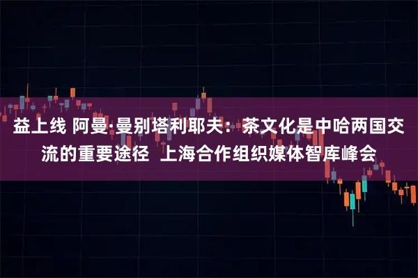 益上线 阿曼·曼别塔利耶夫：茶文化是中哈两国交流的重要途径  上海合作组织媒体智库峰会