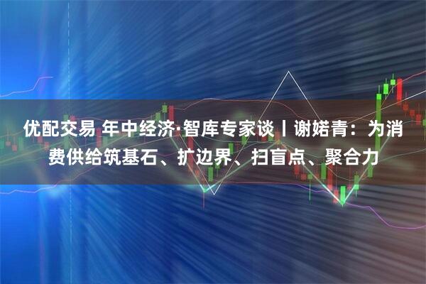 优配交易 年中经济·智库专家谈丨谢婼青：为消费供给筑基石、扩边界、扫盲点、聚合力