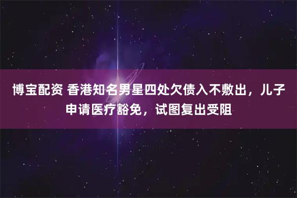 博宝配资 香港知名男星四处欠债入不敷出，儿子申请医疗豁免，试图复出受阻