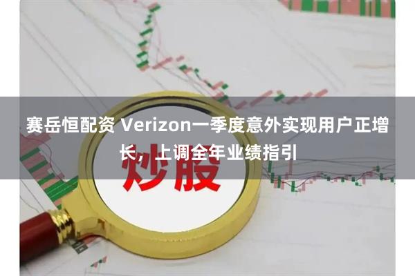 赛岳恒配资 Verizon一季度意外实现用户正增长，上调全年业绩指引