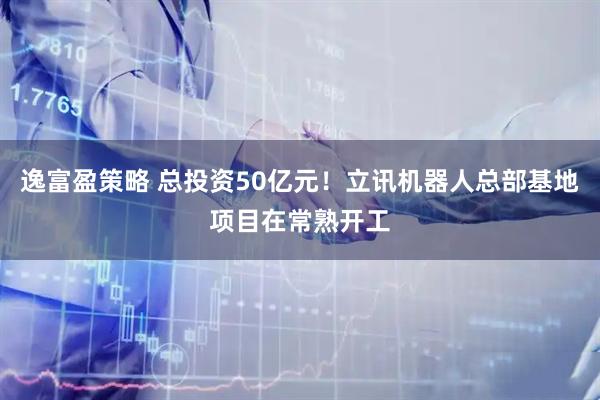 逸富盈策略 总投资50亿元！立讯机器人总部基地项目在常熟开工
