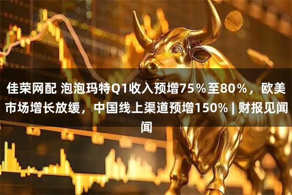 佳荣网配 泡泡玛特Q1收入预增75％至80％，欧美市场增长放缓，中国线上渠道预增150% | 财报见闻