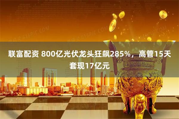 联富配资 800亿光伏龙头狂飙285%，高管15天套现17亿元