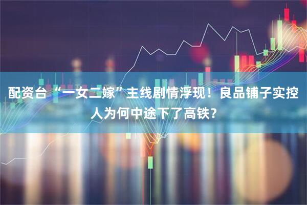 配资台 “一女二嫁”主线剧情浮现！良品铺子实控人为何中途下了高铁？