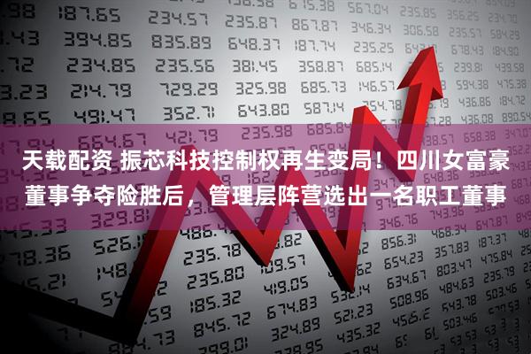 天载配资 振芯科技控制权再生变局！四川女富豪董事争夺险胜后，管理层阵营选出一名职工董事
