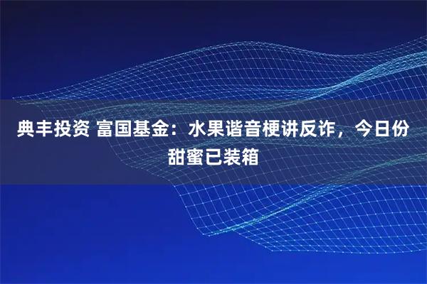典丰投资 富国基金：水果谐音梗讲反诈，今日份甜蜜已装箱