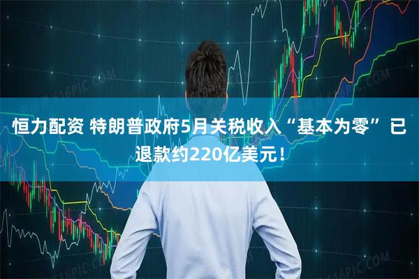 恒力配资 特朗普政府5月关税收入“基本为零” 已退款约220亿美元！
