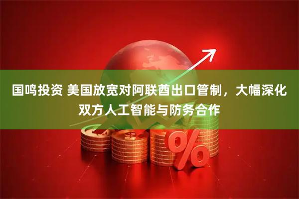 国鸣投资 美国放宽对阿联酋出口管制，大幅深化双方人工智能与防务合作