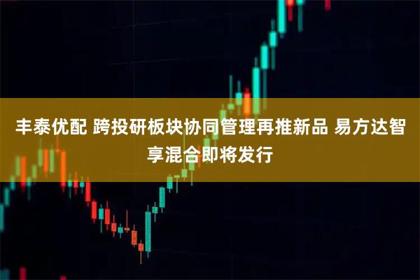 丰泰优配 跨投研板块协同管理再推新品 易方达智享混合即将发行