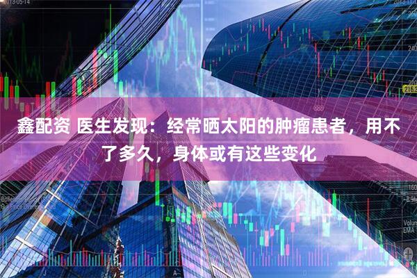 鑫配资 医生发现：经常晒太阳的肿瘤患者，用不了多久，身体或有这些变化