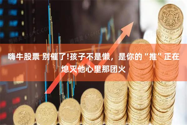 嗨牛股票 别催了!孩子不是懒，是你的“推”正在熄灭他心里那团火
